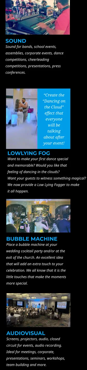 SOUND Sound for bands, school events, assemblies, corporate events, dance competitions, cheerleading competitions, presentations, press conferences. “Create the “Dancing on the Cloud” effect that everyone will be talking about after your event!   LOWLYING FOG Want to make your first dance special and memorable? Would you like that feeling of dancing in the clouds?  Want your guests to witness something magical?  We now provide a Low Lying Fogger to make  it all happen.   BUBBLE MACHINE Place a bubble machine at your wedding cocktail party and/or at the exit of the church. An excellent idea that will add an extra touch to your celebration. We all know that it is the little touches that make the moments more special.  AUDIOVISUAL Screens, projectors, audio, closed circuit for events, audio recording. Ideal for meetings, corporate, presentations, seminars, workshops, team building and more.