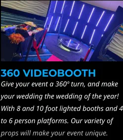 360 VIDEOBOOTH Give your event a 360º turn, and make your wedding the wedding of the year! With 8 and 10 foot lighted booths and 4 to 6 person platforms. Our variety of props will make your event unique.