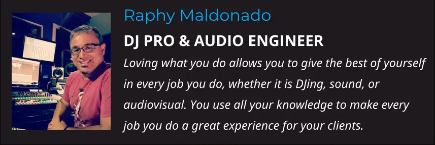 Raphy Maldonado DJ PRO & AUDIO ENGINEER Loving what you do allows you to give the best of yourself in every job you do, whether it is DJing, sound, or audiovisual. You use all your knowledge to make every job you do a great experience for your clients.