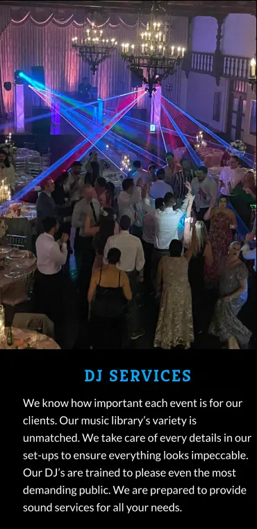 DJ SERVICES We know how important each event is for our clients. Our music library’s variety is unmatched. We take care of every details in our set-ups to ensure everything looks impeccable. Our DJ’s are trained to please even the most demanding public. We are prepared to provide sound services for all your needs.
